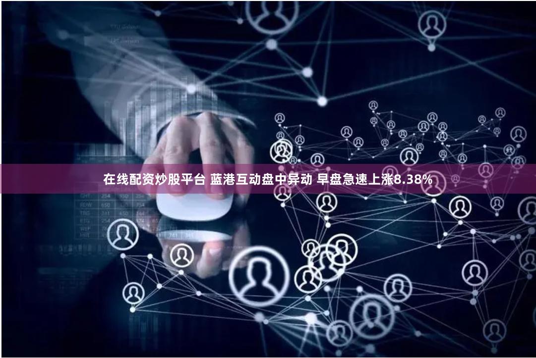在线配资炒股平台 蓝港互动盘中异动 早盘急速上涨8.38%