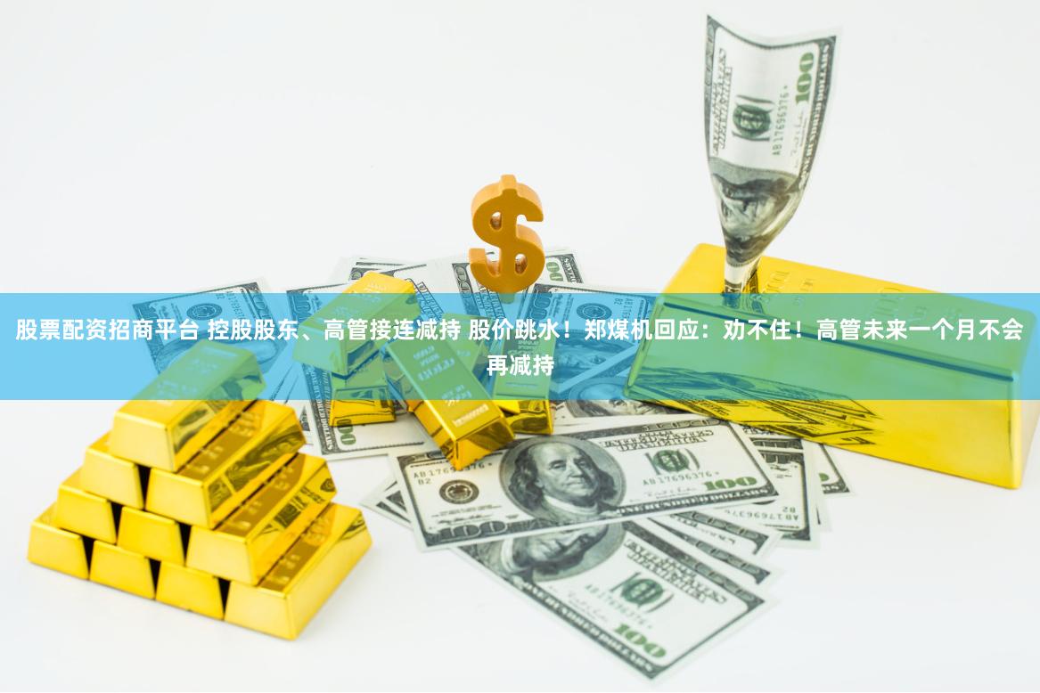 股票配资招商平台 控股股东、高管接连减持 股价跳水！郑煤机回应：劝不住！高管未来一个月不会再减持