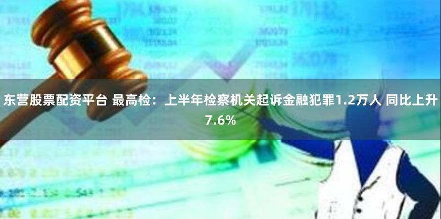 东营股票配资平台 最高检：上半年检察机关起诉金融犯罪1.2万人 同比上升7.6%