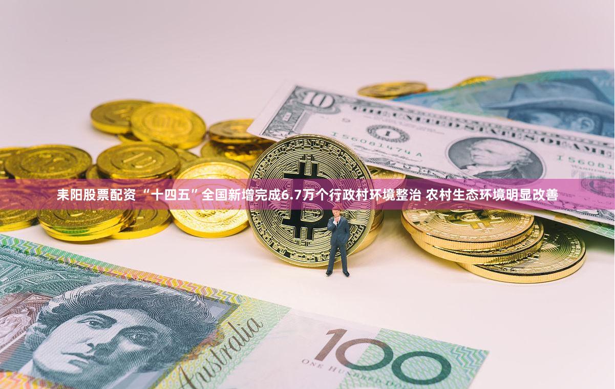 耒阳股票配资 “十四五”全国新增完成6.7万个行政村环境整治 农村生态环境明显改善