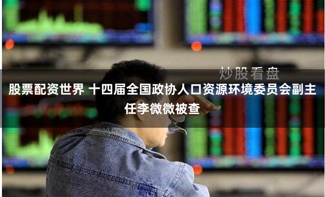 股票配资世界 十四届全国政协人口资源环境委员会副主任李微微被查
