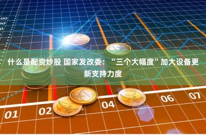 什么是配资炒股 国家发改委：“三个大幅度”加大设备更新支持力度