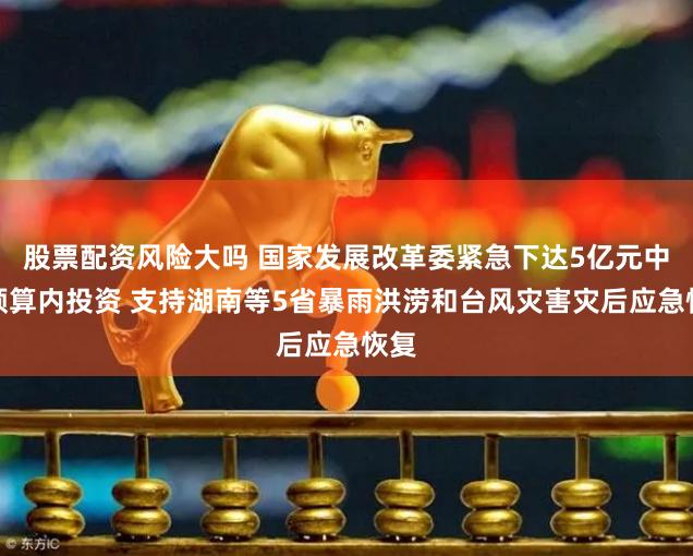 股票配资风险大吗 国家发展改革委紧急下达5亿元中央预算内投资 支持湖南等5省暴雨洪涝和台风灾害灾后应急恢复