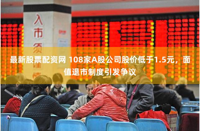 最新股票配资网 108家A股公司股价低于1.5元，面值退市制度引发争议