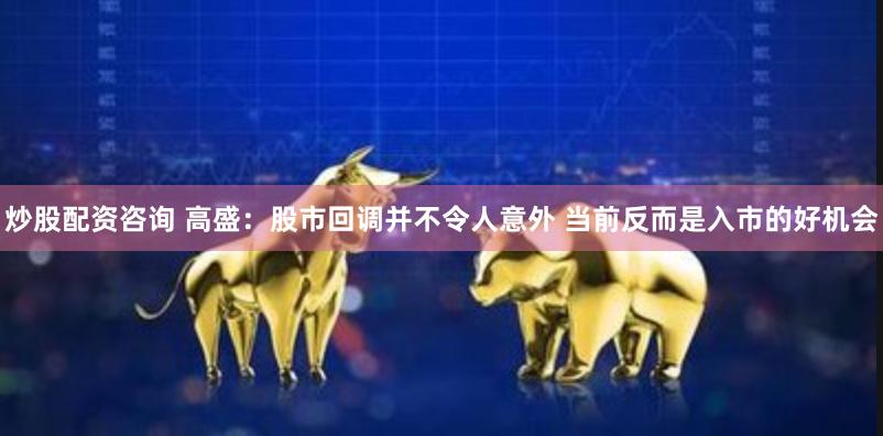 炒股配资咨询 高盛：股市回调并不令人意外 当前反而是入市的好机会