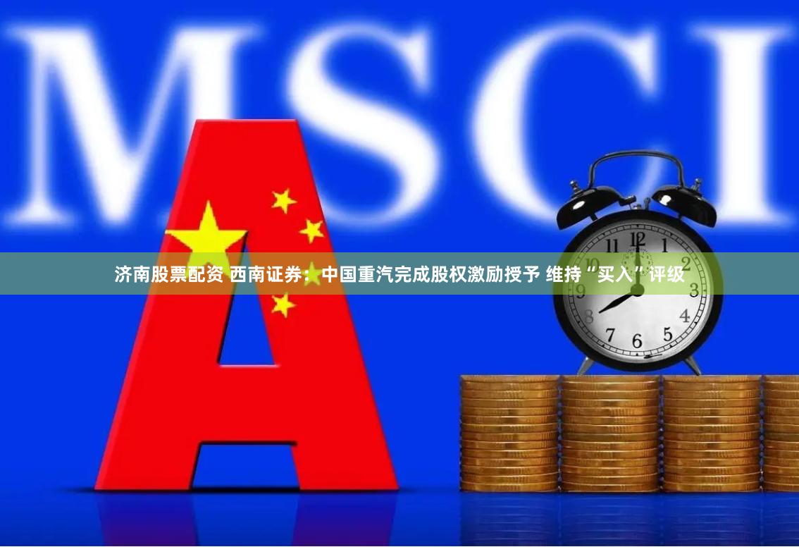 济南股票配资 西南证券：中国重汽完成股权激励授予 维持“买入”评级