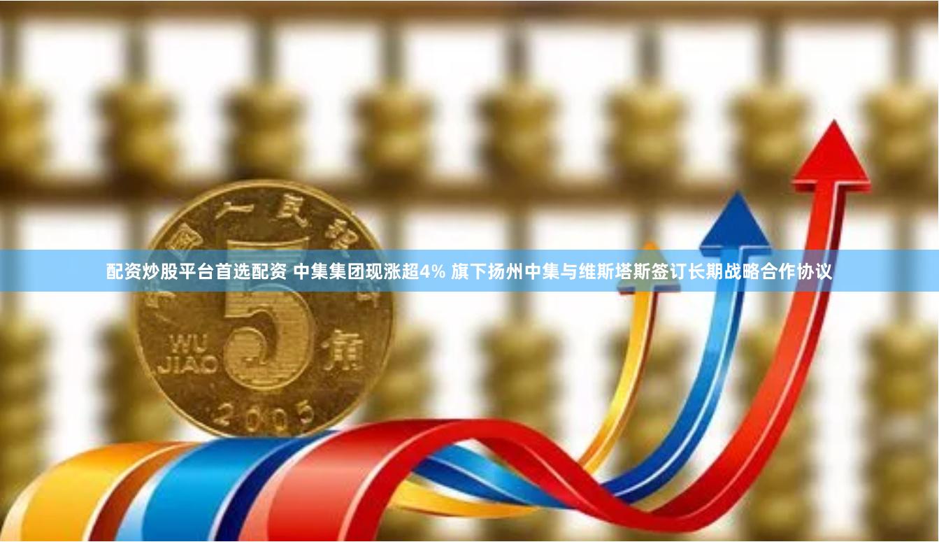 配资炒股平台首选配资 中集集团现涨超4% 旗下扬州中集与维斯塔斯签订长期战略合作协议