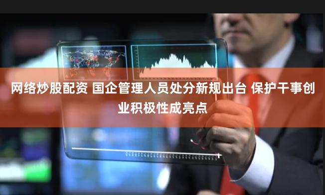 网络炒股配资 国企管理人员处分新规出台 保护干事创业积极性成亮点