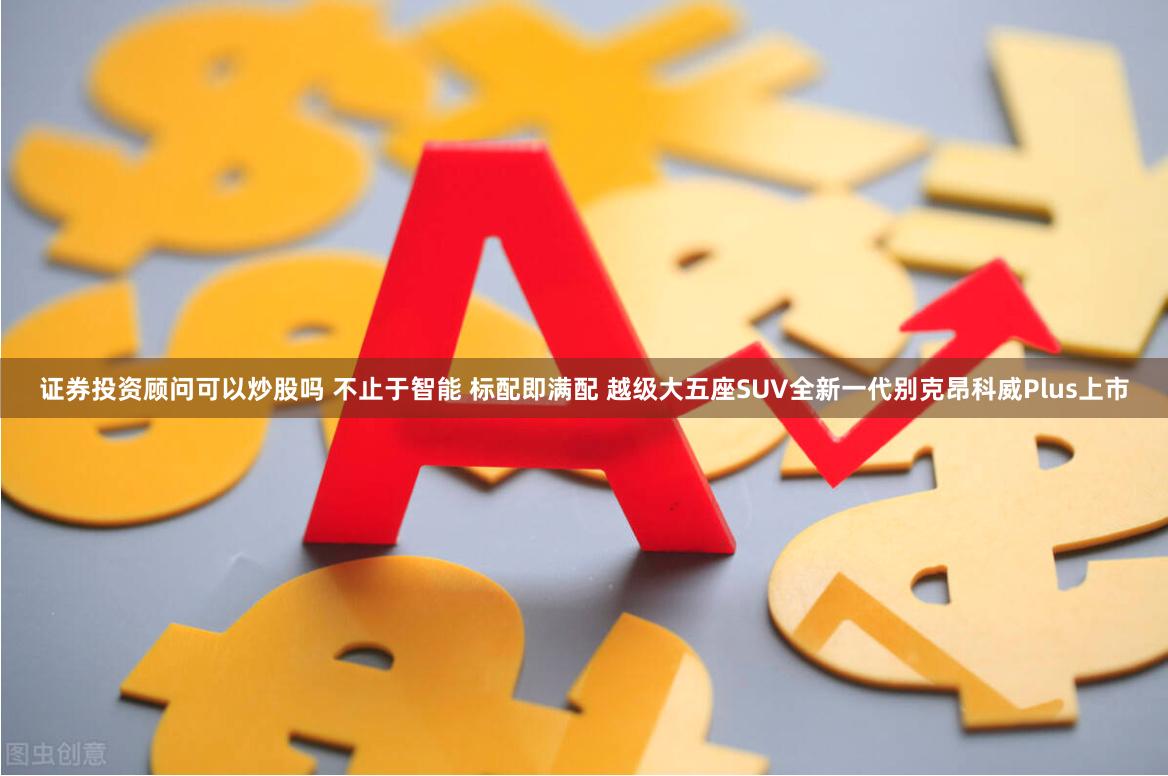 证券投资顾问可以炒股吗 不止于智能 标配即满配 越级大五座SUV全新一代别克昂科威Plus上市