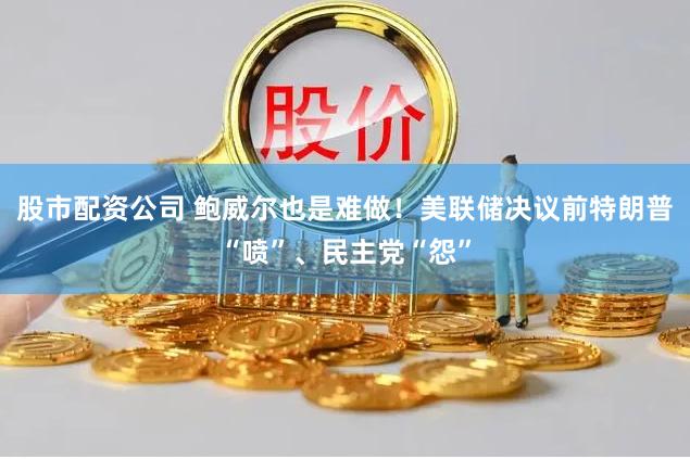股市配资公司 鲍威尔也是难做！美联储决议前特朗普“喷”、民主党“怨”