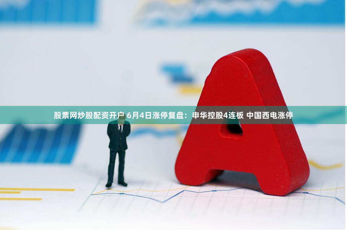 股票网炒股配资开户 6月4日涨停复盘：申华控股4连板 中国西电涨停