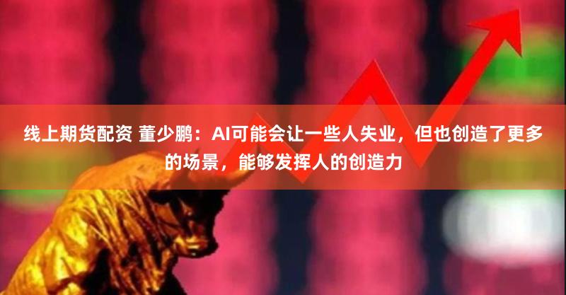 线上期货配资 董少鹏：AI可能会让一些人失业，但也创造了更多的场景，能够发挥人的创造力