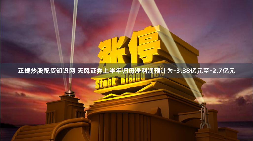 正规炒股配资知识网 天风证券上半年归母净利润预计为-3.38亿元至-2.7亿元