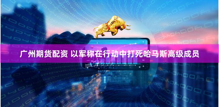 广州期货配资 以军称在行动中打死哈马斯高级成员