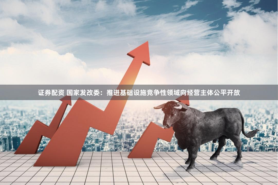 证券配资 国家发改委：推进基础设施竞争性领域向经营主体公平开放