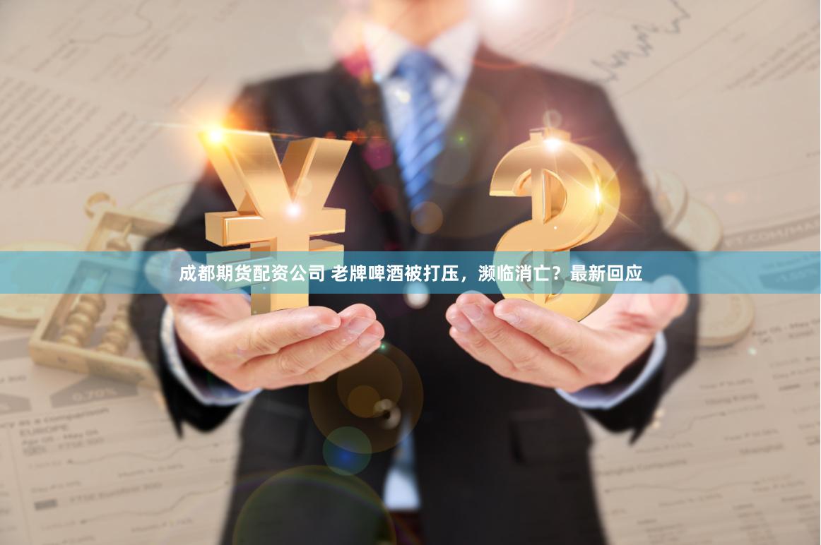 成都期货配资公司 老牌啤酒被打压，濒临消亡？最新回应