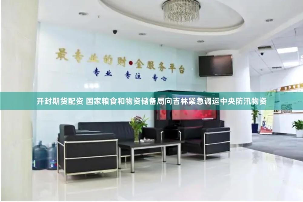 开封期货配资 国家粮食和物资储备局向吉林紧急调运中央防汛物资