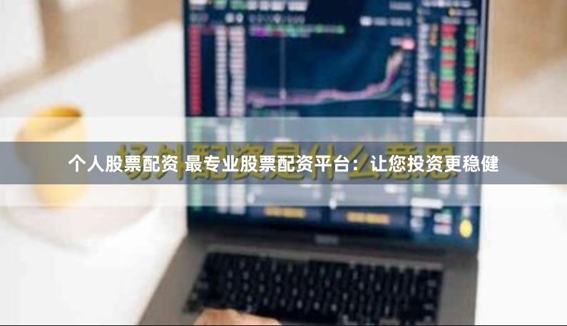 个人股票配资 最专业股票配资平台：让您投资更稳健