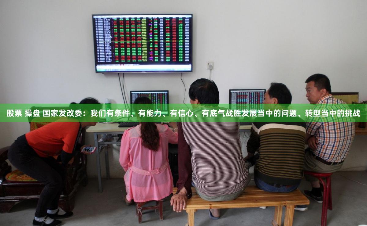 股票 操盘 国家发改委：我们有条件、有能力、有信心、有底气战胜发展当中的问题、转型当中的挑战