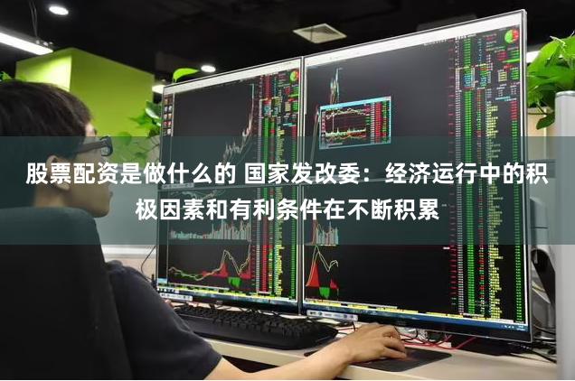 股票配资是做什么的 国家发改委：经济运行中的积极因素和有利条件在不断积累