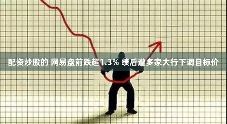 配资炒股的 网易盘前跌超1.3% 绩后遭多家大行下调目标价