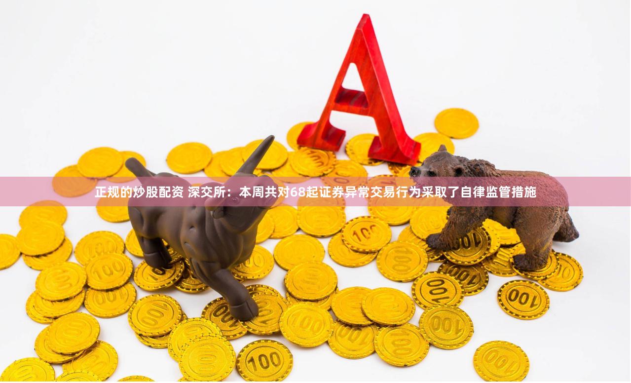 正规的炒股配资 深交所：本周共对68起证券异常交易行为采取了自律监管措施