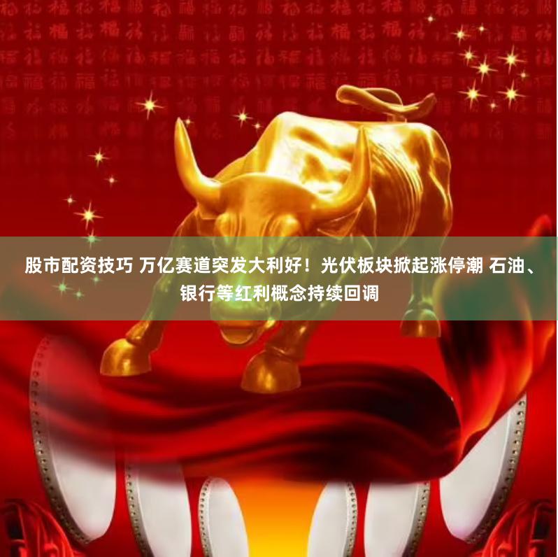 股市配资技巧 万亿赛道突发大利好！光伏板块掀起涨停潮 石油、银行等红利概念持续回调