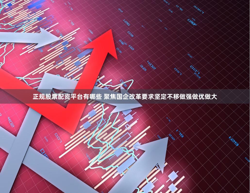 正规股票配资平台有哪些 聚焦国企改革要求坚定不移做强做优做大