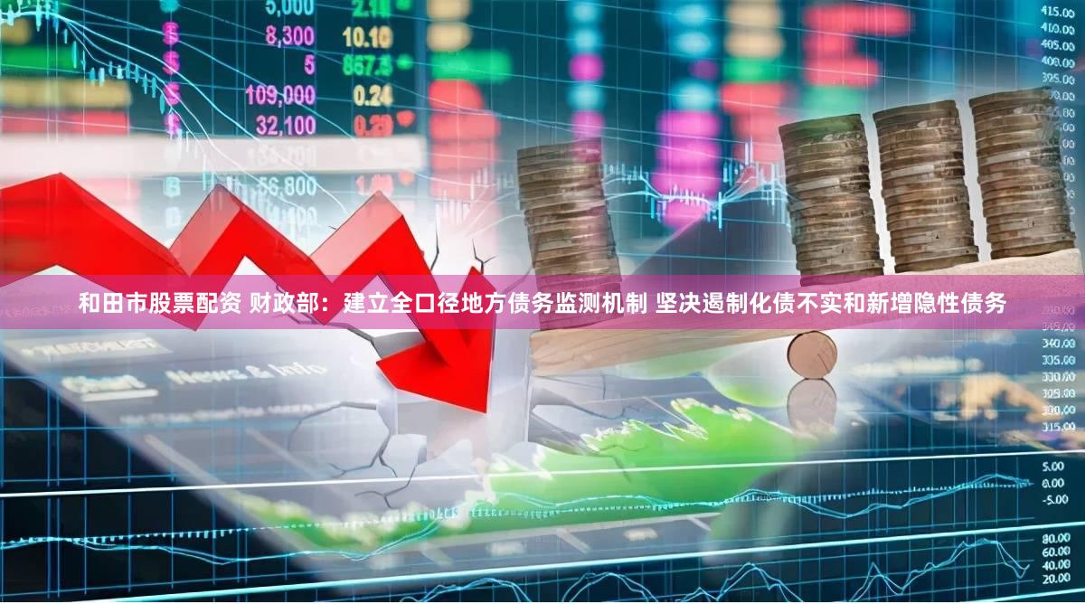 和田市股票配资 财政部：建立全口径地方债务监测机制 坚决遏制化债不实和新增隐性债务