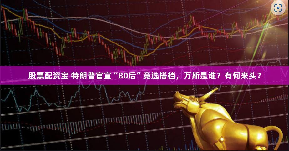 股票配资宝 特朗普官宣“80后”竞选搭档，万斯是谁？有何来头？