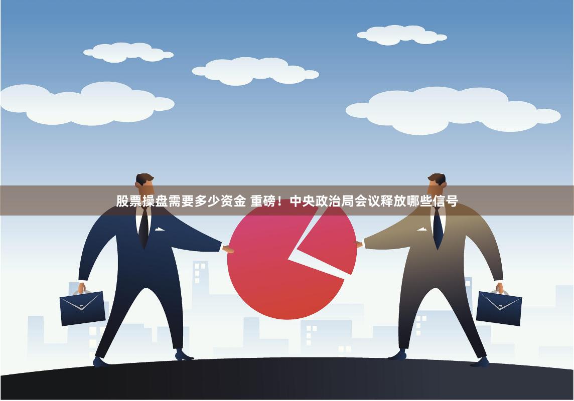 股票操盘需要多少资金 重磅！中央政治局会议释放哪些信号