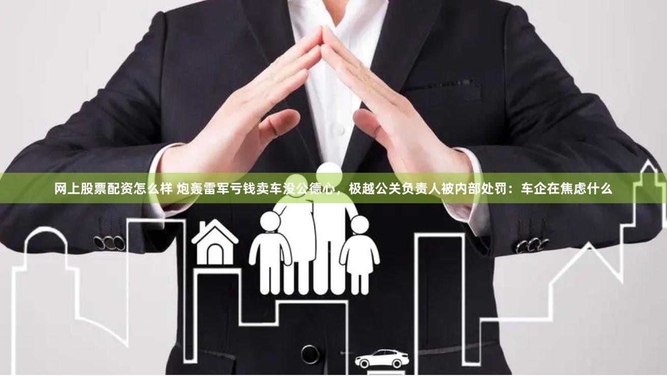 网上股票配资怎么样 炮轰雷军亏钱卖车没公德心，极越公关负责人被内部处罚：车企在焦虑什么