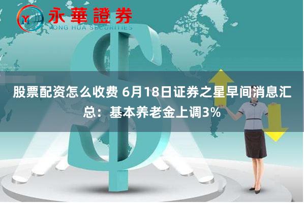 股票配资怎么收费 6月18日证券之星早间消息汇总：基本养老金上调3%