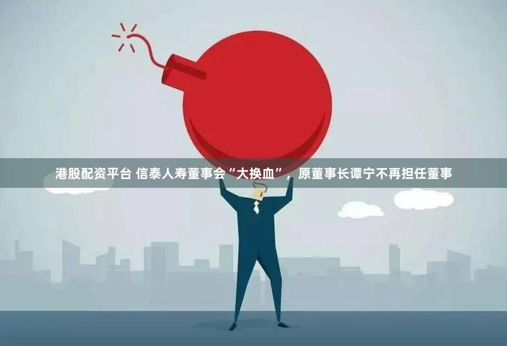 港股配资平台 信泰人寿董事会“大换血”，原董事长谭宁不再担任董事
