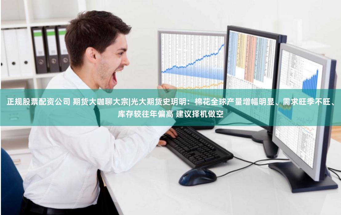 正规股票配资公司 期货大咖聊大宗|光大期货史玥明：棉花全球产量增幅明显、需求旺季不旺、库存较往年偏高 建议择机做空