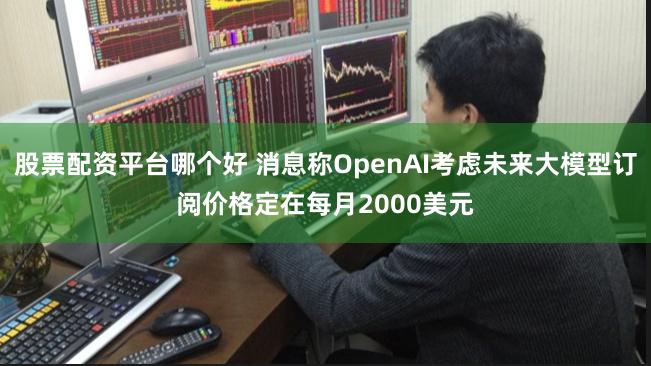 股票配资平台哪个好 消息称OpenAI考虑未来大模型订阅价格定在每月2000美元