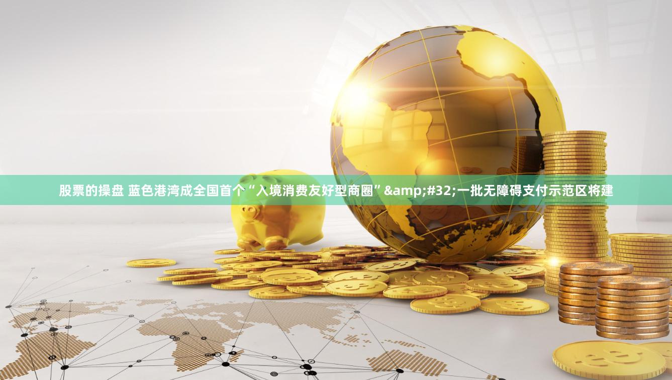 股票的操盘 蓝色港湾成全国首个“入境消费友好型商圈”&#32;一批无障碍支付示范区将建