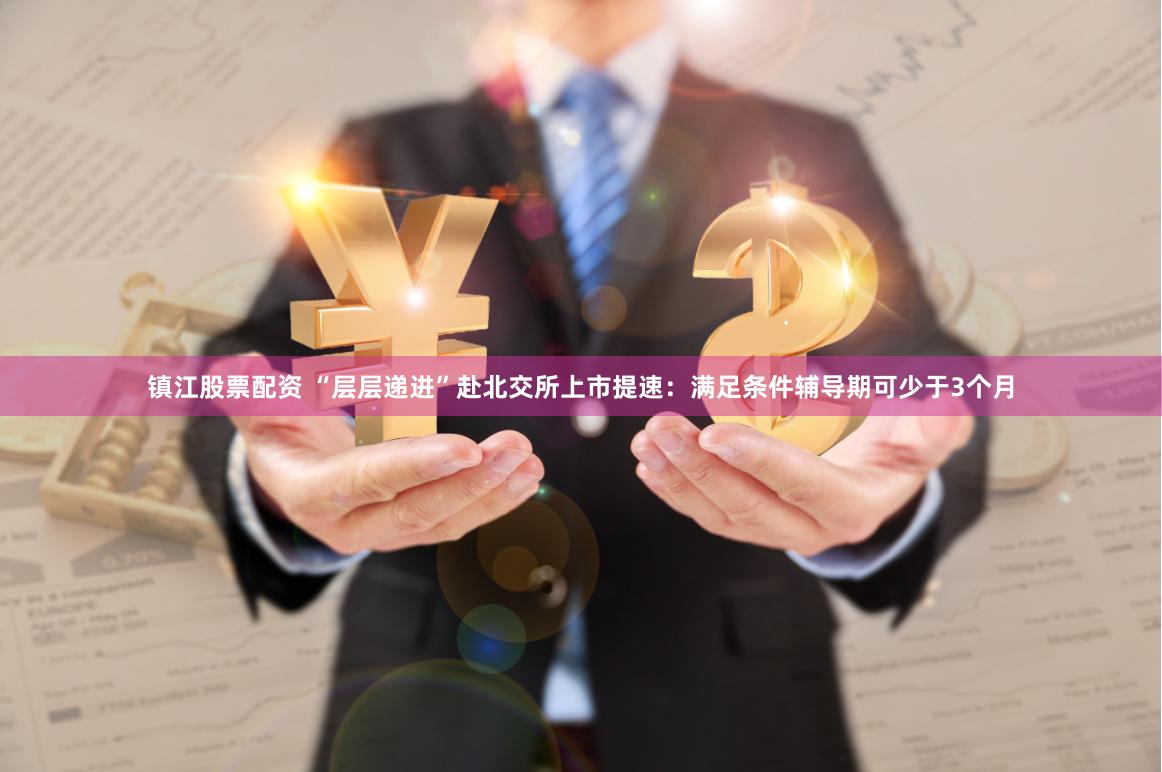 镇江股票配资 “层层递进”赴北交所上市提速：满足条件辅导期可少于3个月