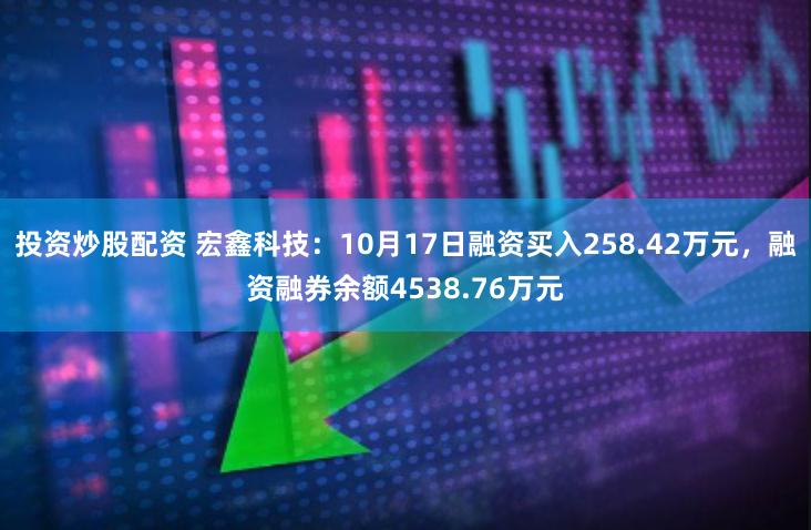 投资炒股配资 宏鑫科技：10月17日融资买入258.42万元，融资融券余额4538.76万元