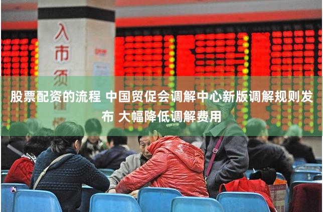 股票配资的流程 中国贸促会调解中心新版调解规则发布 大幅降低调解费用