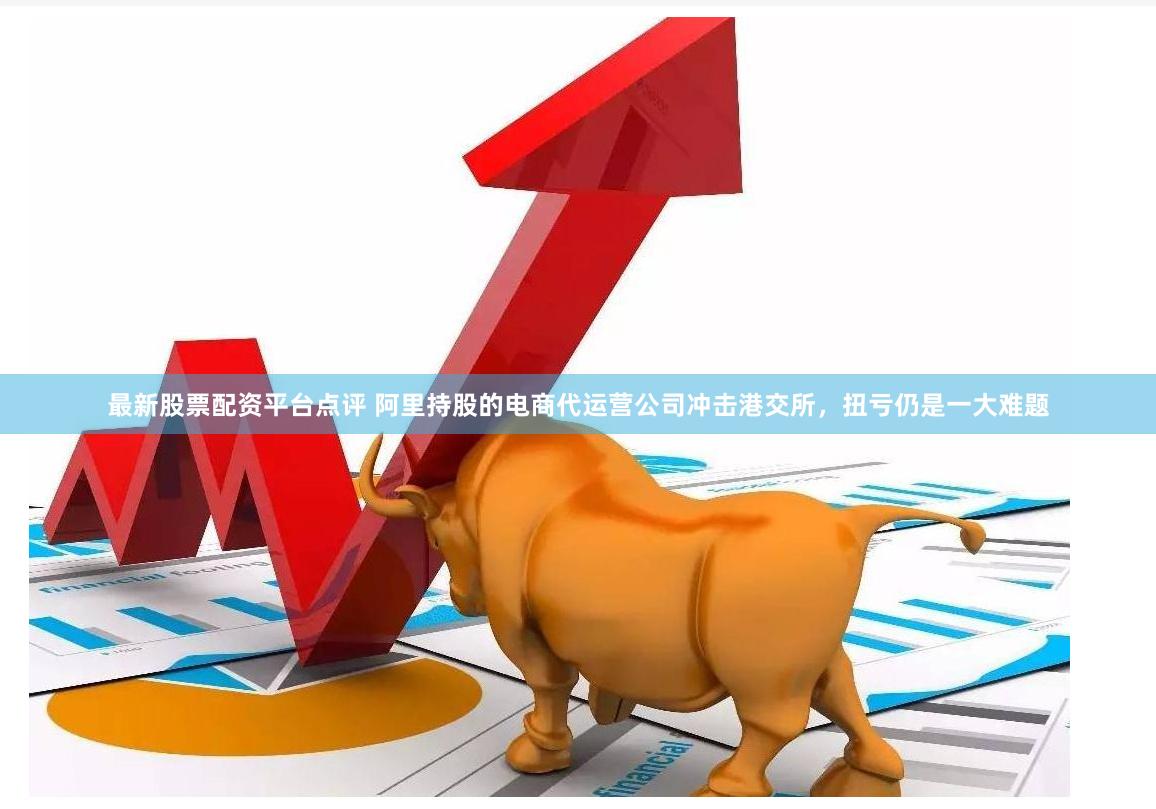 最新股票配资平台点评 阿里持股的电商代运营公司冲击港交所，扭亏仍是一大难题