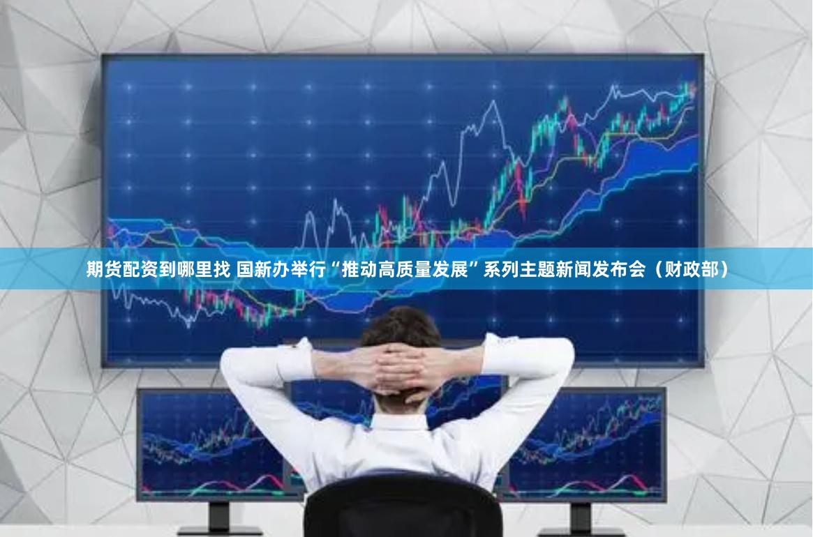 期货配资到哪里找 国新办举行“推动高质量发展”系列主题新闻发布会（财政部）