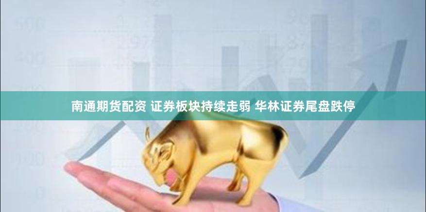南通期货配资 证券板块持续走弱 华林证券尾盘跌停