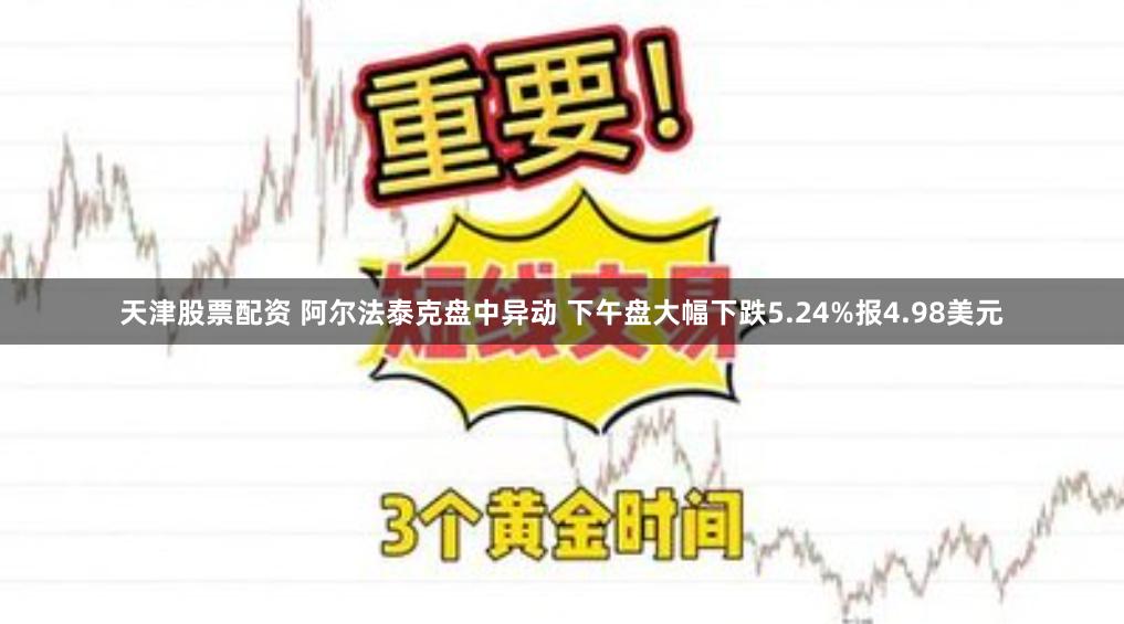 天津股票配资 阿尔法泰克盘中异动 下午盘大幅下跌5.24%报4.98美元