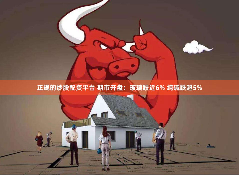 正规的炒股配资平台 期市开盘：玻璃跌近6% 纯碱跌超5%