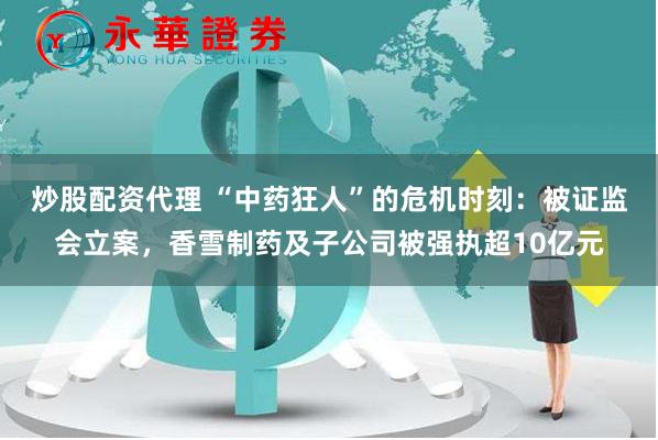 炒股配资代理 “中药狂人”的危机时刻：被证监会立案，香雪制药及子公司被强执超10亿元
