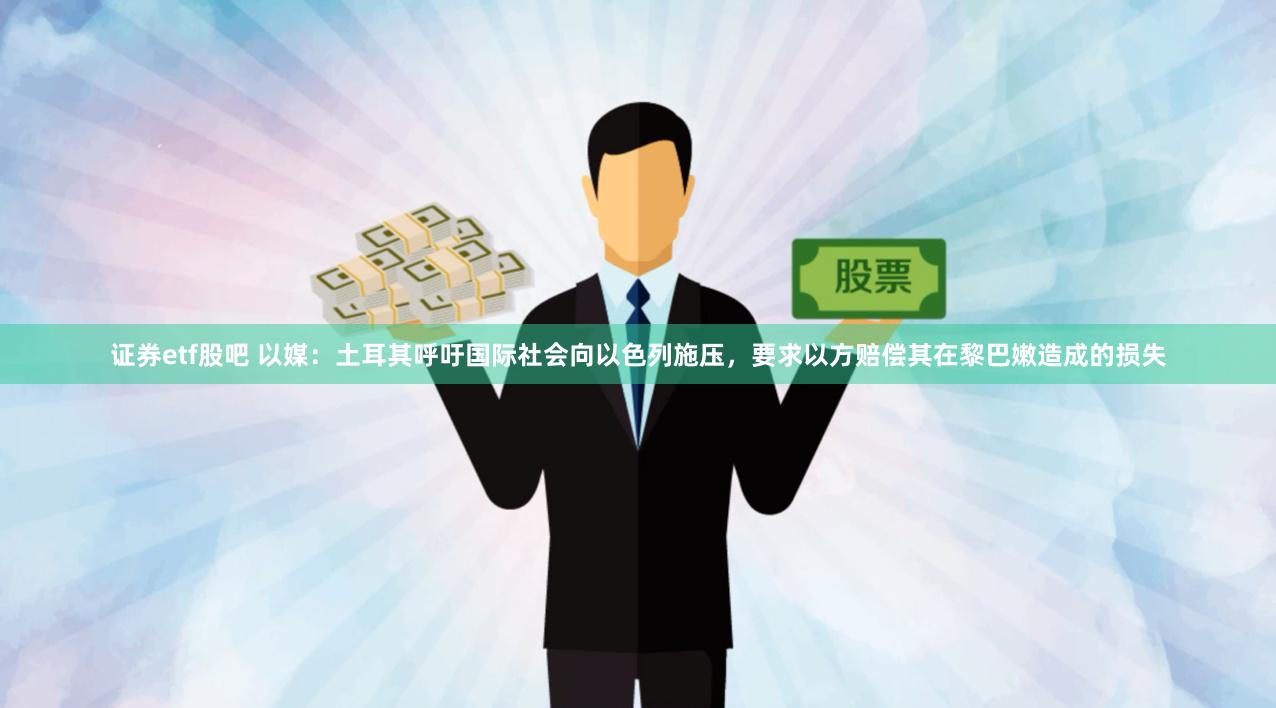 证券etf股吧 以媒：土耳其呼吁国际社会向以色列施压，要求以方赔偿其在黎巴嫩造成的损失