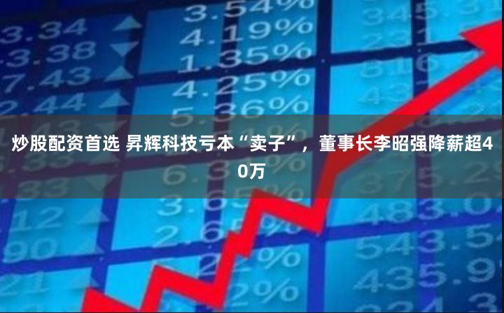 炒股配资首选 昇辉科技亏本“卖子”，董事长李昭强降薪超40万