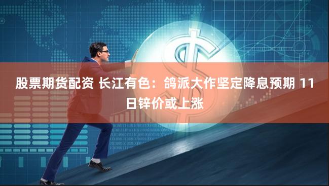 股票期货配资 长江有色：鸽派大作坚定降息预期 11日锌价或上涨