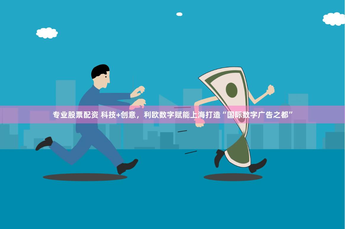 专业股票配资 科技+创意，利欧数字赋能上海打造“国际数字广告之都”
